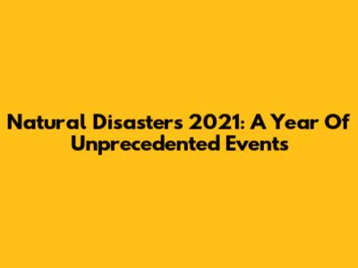 Natural Disasters 2021: A Year Of Unprecedented Events