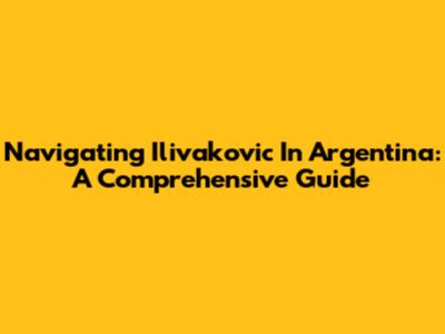 Navigating Ilivakovic In Argentina: A Comprehensive Guide
