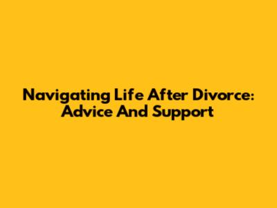 Navigating Life After Divorce: Advice And Support
