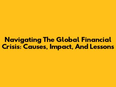 Navigating The Global Financial Crisis: Causes, Impact, And Lessons