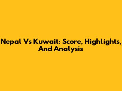 Nepal Vs Kuwait: Score, Highlights, And Analysis