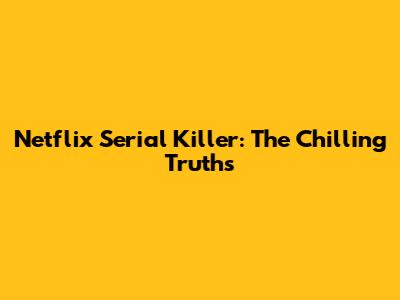 Netflix Serial Killer: The Chilling Truths