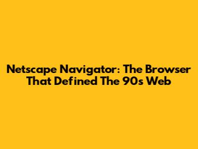 Netscape Navigator: The Browser That Defined The 90s Web