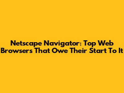 Netscape Navigator: Top Web Browsers That Owe Their Start To It