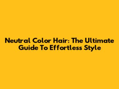 Neutral Color Hair: The Ultimate Guide To Effortless Style