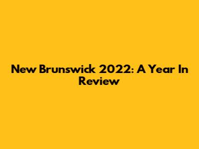 New Brunswick 2022: A Year In Review