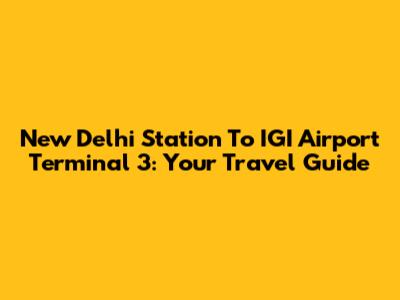 New Delhi Station To IGI Airport Terminal 3: Your Travel Guide
