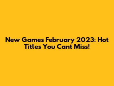 New Games February 2023: Hot Titles You Can't Miss!