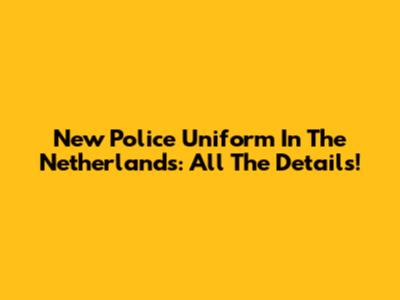 New Police Uniform In The Netherlands: All The Details!