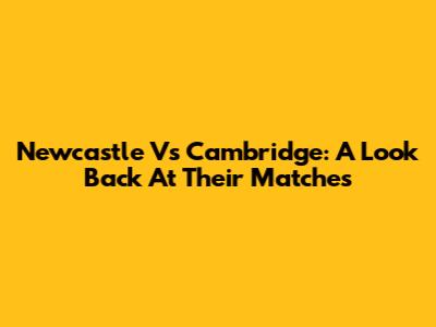 Newcastle Vs Cambridge: A Look Back At Their Matches