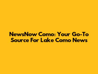 NewsNow Como: Your Go-To Source For Lake Como News
