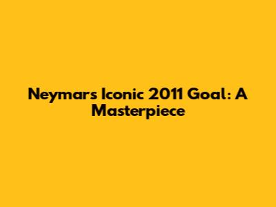 Neymar's Iconic 2011 Goal: A Masterpiece