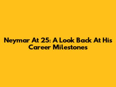 Neymar At 25: A Look Back At His Career Milestones