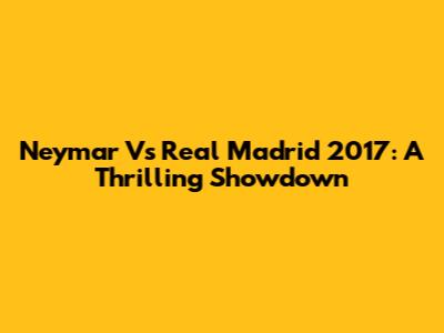 Neymar Vs Real Madrid 2017: A Thrilling Showdown