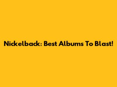 Nickelback: Best Albums To Blast!