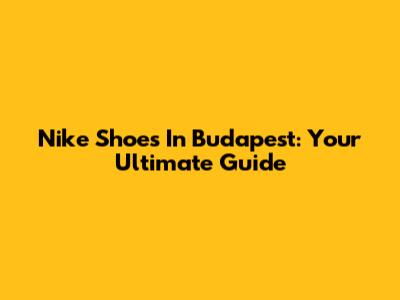 Nike Shoes In Budapest: Your Ultimate Guide