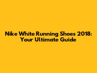 Nike White Running Shoes 2018: Your Ultimate Guide