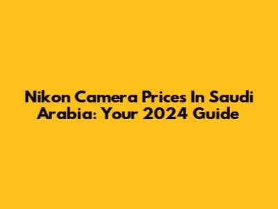 Nikon Camera Prices In Saudi Arabia: Your 2024 Guide