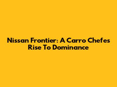 Nissan Frontier: A Carro Chefe's Rise To Dominance