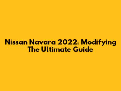 Nissan Navara 2022: Modifying The Ultimate Guide