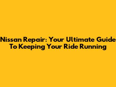 Nissan Repair: Your Ultimate Guide To Keeping Your Ride Running