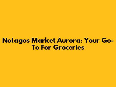 Nolagos Market Aurora: Your Go-To For Groceries