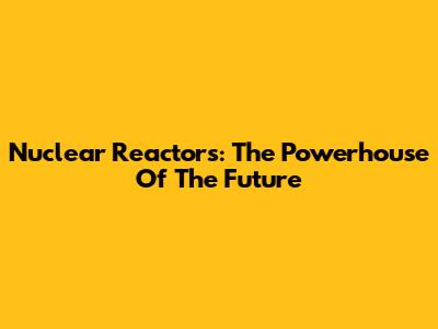 Nuclear Reactors: The Powerhouse Of The Future