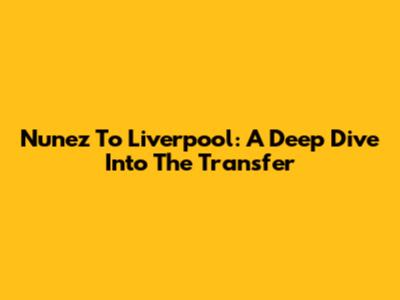 Nunez To Liverpool: A Deep Dive Into The Transfer