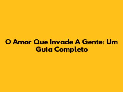 O Amor Que Invade A Gente: Um Guia Completo