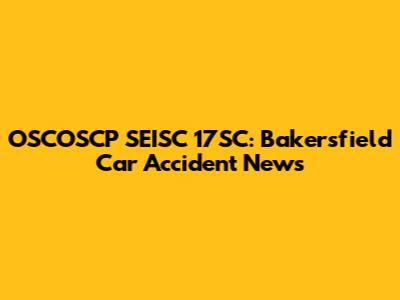 OSCOSCP SEISC 17SC: Bakersfield Car Accident News