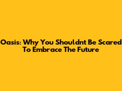 Oasis: Why You Shouldn't Be Scared To Embrace The Future