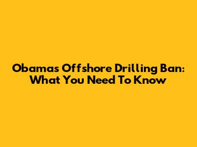Obama's Offshore Drilling Ban: What You Need To Know