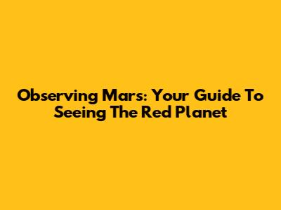 Observing Mars: Your Guide To Seeing The Red Planet