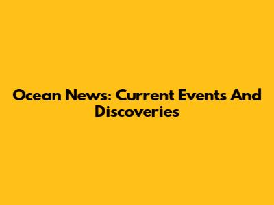 Ocean News: Current Events And Discoveries