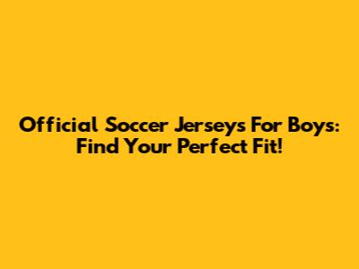 Official Soccer Jerseys For Boys: Find Your Perfect Fit!