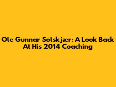 Ole Gunnar Solskjær: A Look Back At His 2014 Coaching