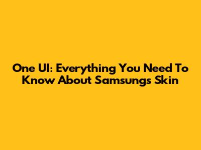 One UI: Everything You Need To Know About Samsung's Skin