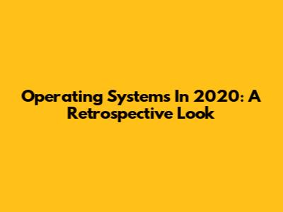 Operating Systems In 2020: A Retrospective Look