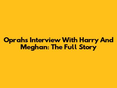Oprah's Interview With Harry And Meghan: The Full Story