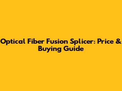 Optical Fiber Fusion Splicer: Price & Buying Guide