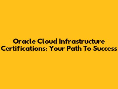 Oracle Cloud Infrastructure Certifications: Your Path To Success
