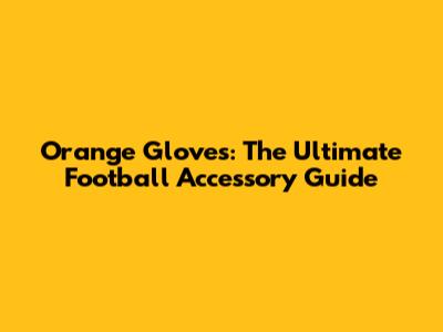 Orange Gloves: The Ultimate Football Accessory Guide