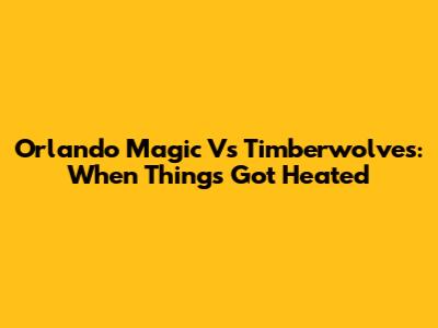 Orlando Magic Vs Timberwolves: When Things Got Heated