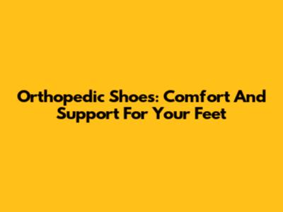 Orthopedic Shoes: Comfort And Support For Your Feet