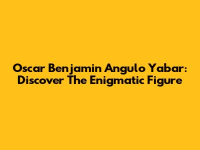 Oscar Benjamin Angulo Yabar: Discover The Enigmatic Figure