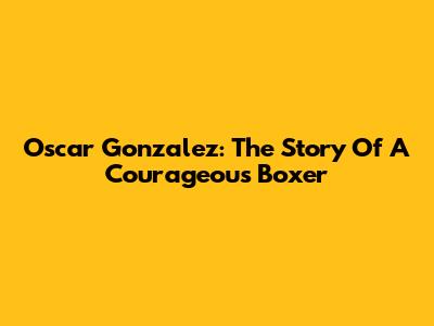 Oscar Gonzalez: The Story Of A Courageous Boxer
