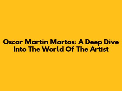 Oscar Martin Martos: A Deep Dive Into The World Of The Artist