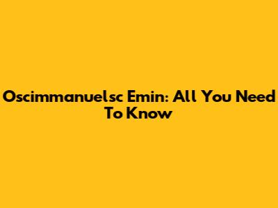 Oscimmanuelsc Emin: All You Need To Know
