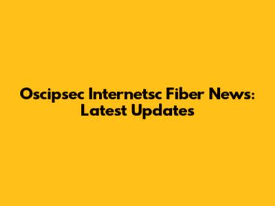 Oscipsec Internetsc Fiber News: Latest Updates