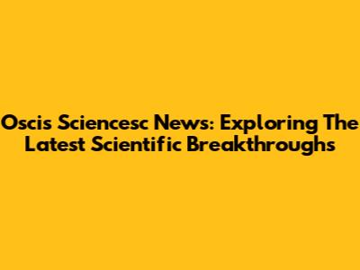 Oscis Sciencesc News: Exploring The Latest Scientific Breakthroughs
